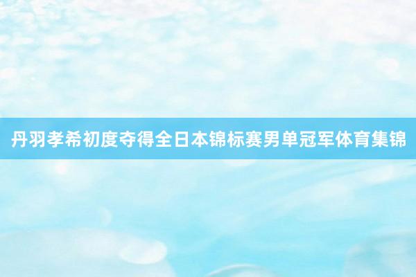 丹羽孝希初度夺得全日本锦标赛男单冠军体育集锦