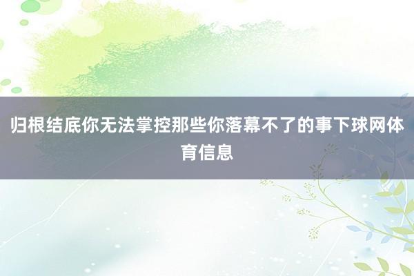 归根结底你无法掌控那些你落幕不了的事下球网体育信息