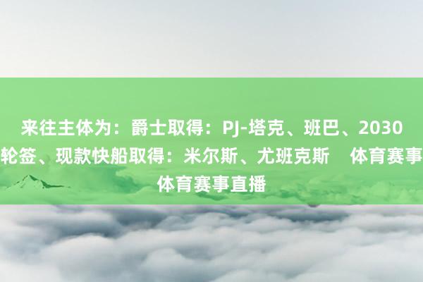 来往主体为：　　爵士取得：PJ-塔克、班巴、2030年次轮签、现款　　快船取得：米尔斯、尤班克斯    体育赛事直播