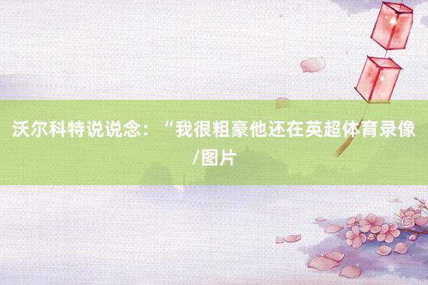 沃尔科特说说念：“我很粗豪他还在英超体育录像/图片