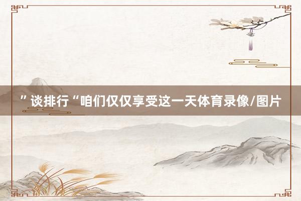 ”谈排行“咱们仅仅享受这一天体育录像/图片