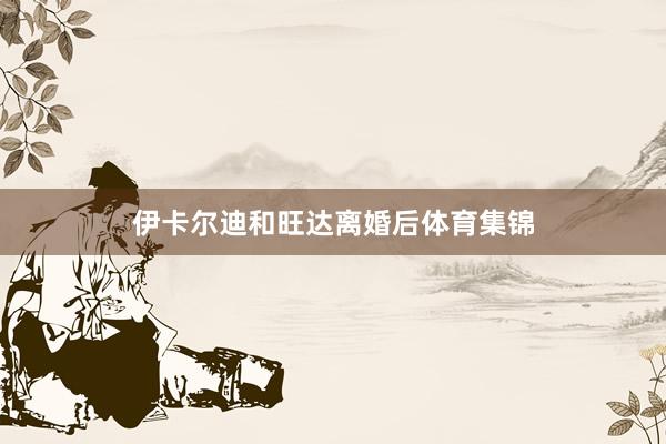 伊卡尔迪和旺达离婚后体育集锦