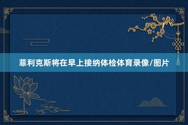 菲利克斯将在早上接纳体检体育录像/图片