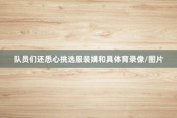 队员们还悉心挑选服装媾和具体育录像/图片