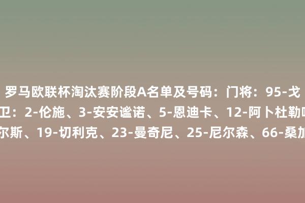 罗马欧联杯淘汰赛阶段A名单及号码: 门将:95-戈里尼、99-斯维拉尔 后卫:2-伦施、3-安安谧诺、5-恩迪卡、12-阿卜杜勒哈米德、15-胡梅尔斯、19-切利克、23-曼奇尼、25-尼尔森、66-桑加雷 中场:4-克里斯坦特、7-佩莱格里尼、16-帕雷德斯、17-科内、35-巴尔丹皆、56-萨勒马科尔斯 时尚:11-多夫比克、14-肖穆罗多夫、18-苏莱、21-迪巴拉、92-沙拉维