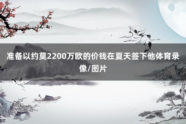 准备以约莫2200万欧的价钱在夏天签下他体育录像/图片