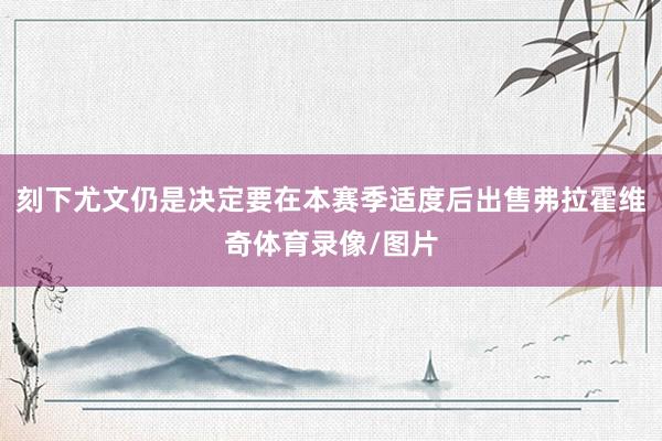 刻下尤文仍是决定要在本赛季适度后出售弗拉霍维奇体育录像/图片