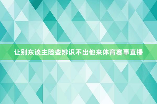 让别东谈主险些辨识不出他来体育赛事直播