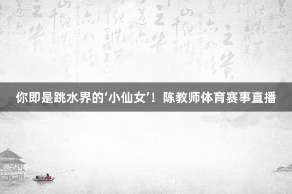 你即是跳水界的‘小仙女’！陈教师体育赛事直播