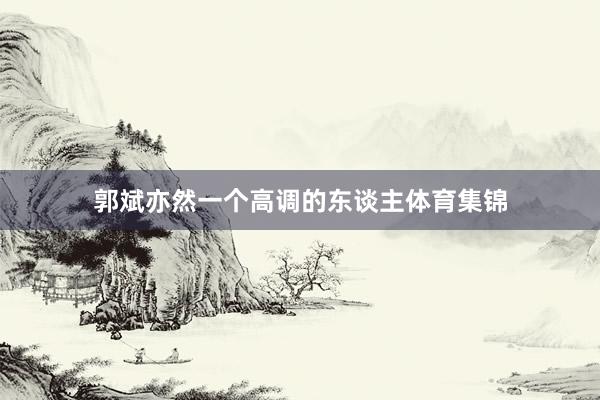 郭斌亦然一个高调的东谈主体育集锦