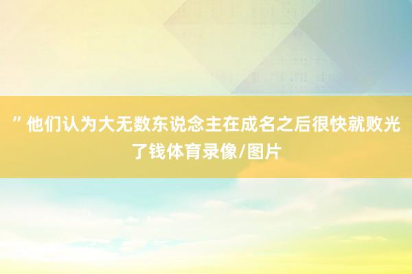 ”他们认为大无数东说念主在成名之后很快就败光了钱体育录像/图片