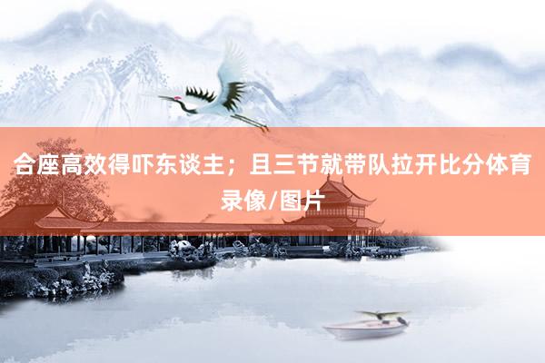 合座高效得吓东谈主；且三节就带队拉开比分体育录像/图片