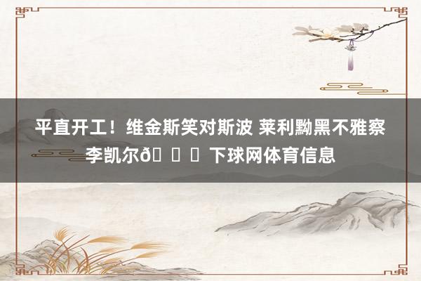 平直开工！维金斯笑对斯波 莱利黝黑不雅察李凯尔👀下球网体育信息