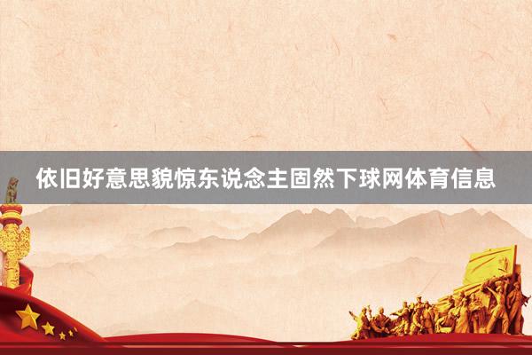 依旧好意思貌惊东说念主固然下球网体育信息