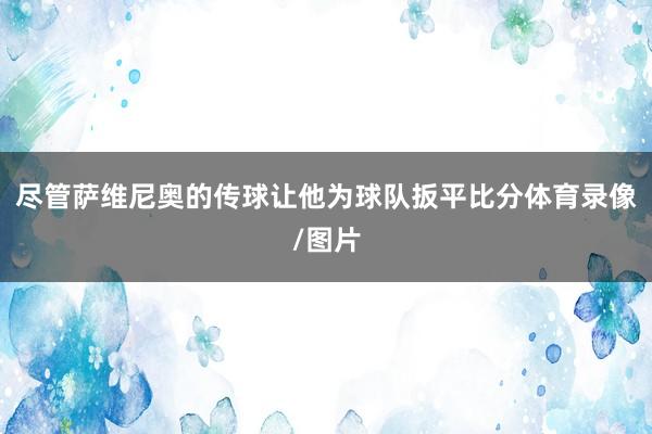 尽管萨维尼奥的传球让他为球队扳平比分体育录像/图片
