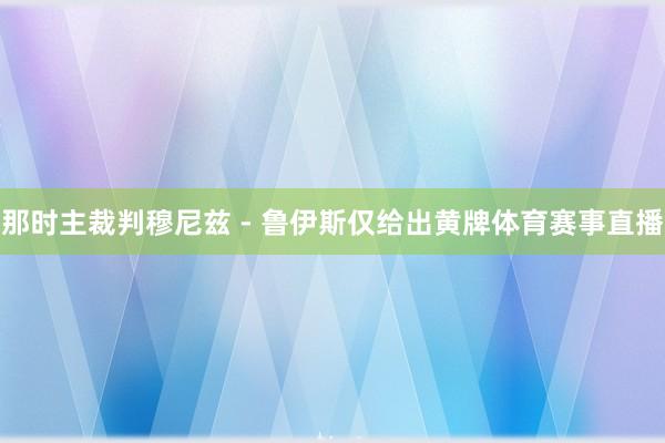 那时主裁判穆尼兹 - 鲁伊斯仅给出黄牌体育赛事直播