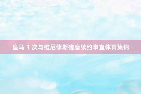 皇马 3 次与维尼修斯磋磨续约事宜体育集锦