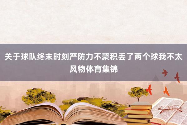 关于球队终末时刻严防力不聚积丢了两个球我不太风物体育集锦