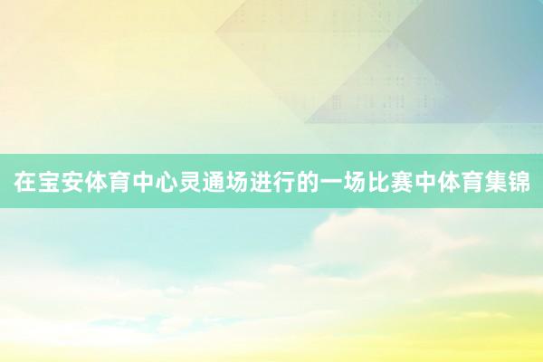 在宝安体育中心灵通场进行的一场比赛中体育集锦