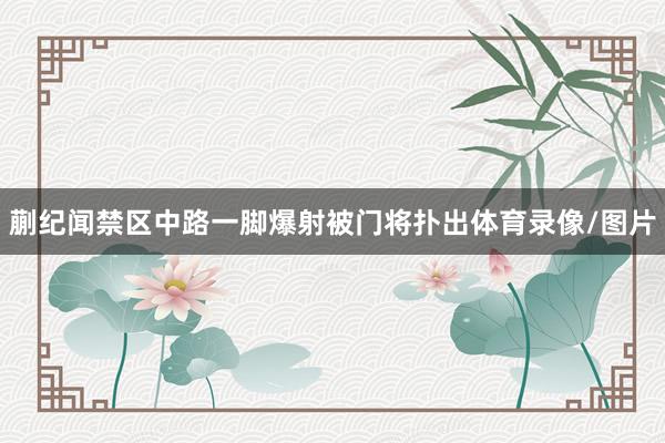 蒯纪闻禁区中路一脚爆射被门将扑出体育录像/图片