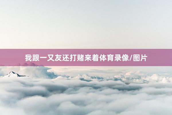 我跟一又友还打赌来着体育录像/图片