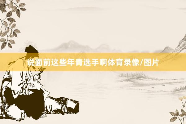 说面前这些年青选手啊体育录像/图片