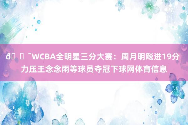 🎯WCBA全明星三分大赛：周月明飚进19分 力压王念念雨等球员夺冠下球网体育信息