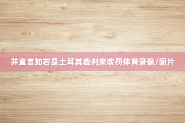 并直言如若是土耳其裁判来吹罚体育录像/图片