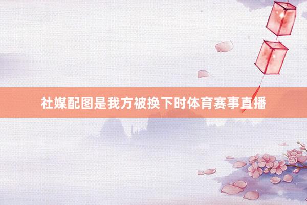社媒配图是我方被换下时体育赛事直播