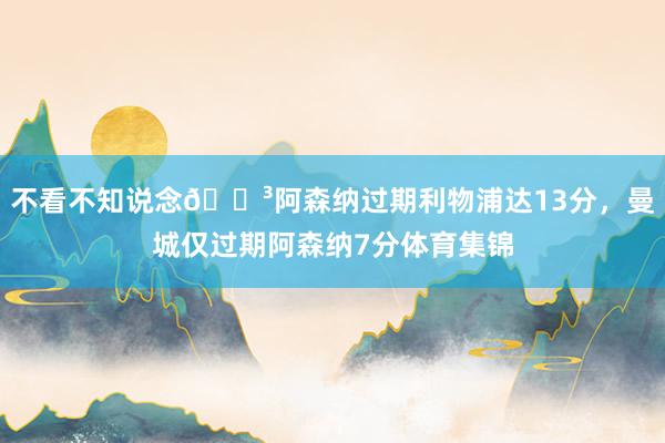不看不知说念😳阿森纳过期利物浦达13分，曼城仅过期阿森纳7分体育集锦