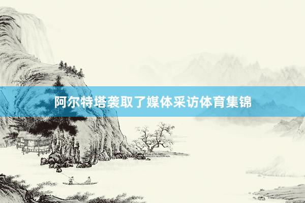 阿尔特塔袭取了媒体采访体育集锦