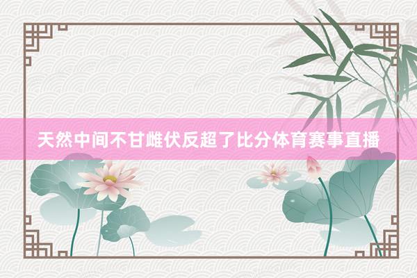 天然中间不甘雌伏反超了比分体育赛事直播