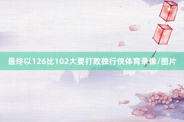 最终以126比102大要打败独行侠体育录像/图片