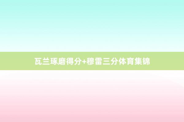 瓦兰琢磨得分+穆雷三分体育集锦