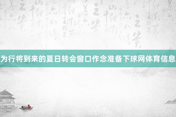 为行将到来的夏日转会窗口作念准备下球网体育信息