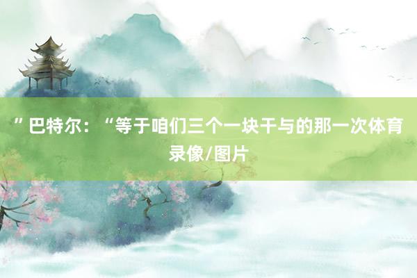 ”巴特尔：“等于咱们三个一块干与的那一次体育录像/图片