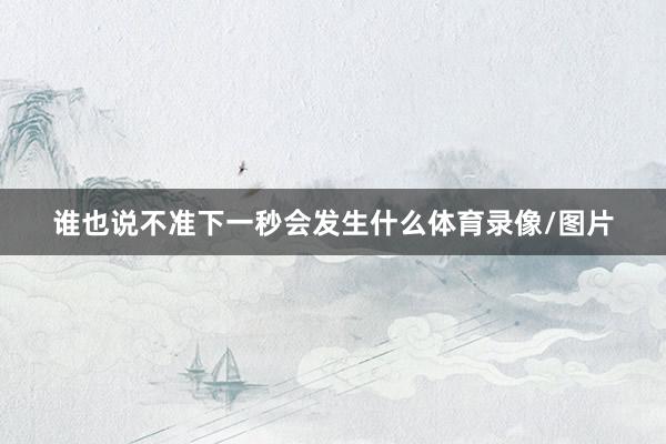 谁也说不准下一秒会发生什么体育录像/图片