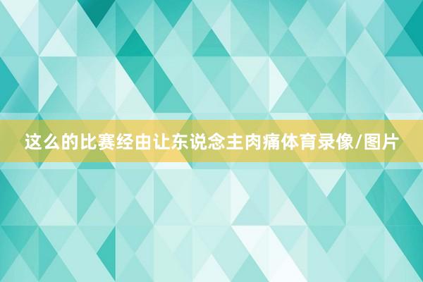 这么的比赛经由让东说念主肉痛体育录像/图片