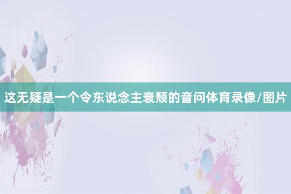 这无疑是一个令东说念主衰颓的音问体育录像/图片