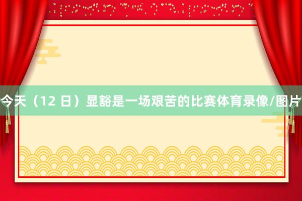 今天（12 日）显豁是一场艰苦的比赛体育录像/图片