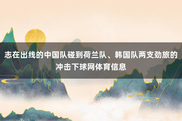 志在出线的中国队碰到荷兰队、韩国队两支劲旅的冲击下球网体育信息