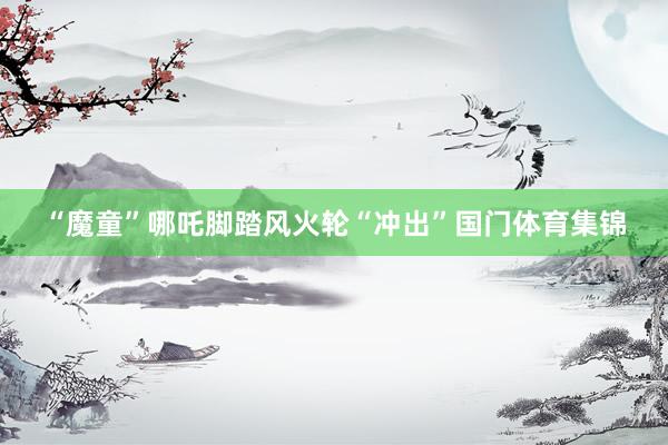 “魔童”哪吒脚踏风火轮“冲出”国门体育集锦