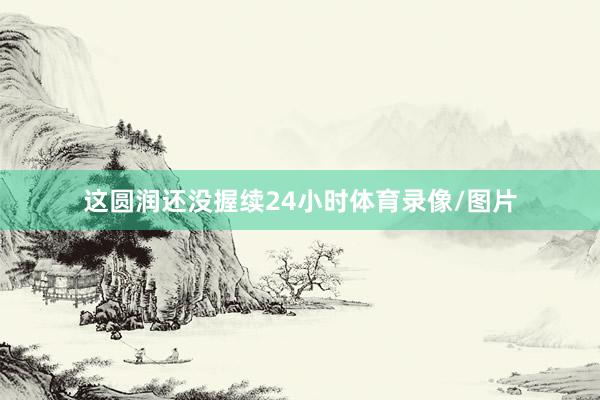 这圆润还没握续24小时体育录像/图片