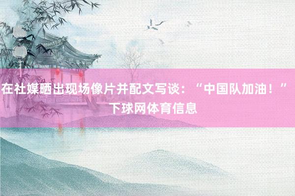 在社媒晒出现场像片并配文写谈：“中国队加油！”    下球网体育信息