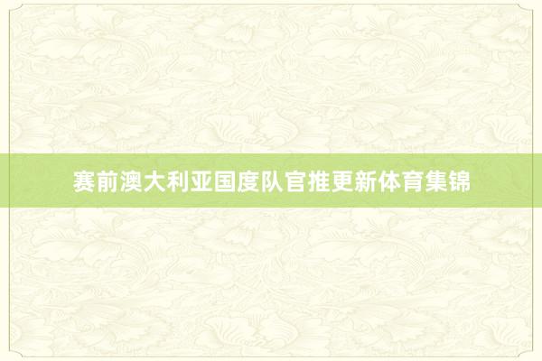赛前澳大利亚国度队官推更新体育集锦