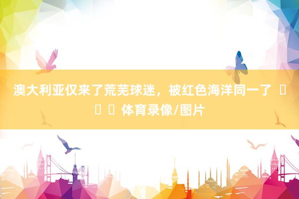 澳大利亚仅来了荒芜球迷，被红色海洋同一了  ​​​体育录像/图片