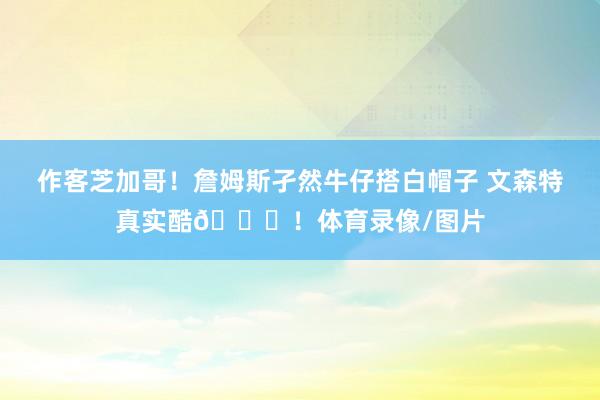 作客芝加哥！詹姆斯孑然牛仔搭白帽子 文森特真实酷😎！体育录像/图片