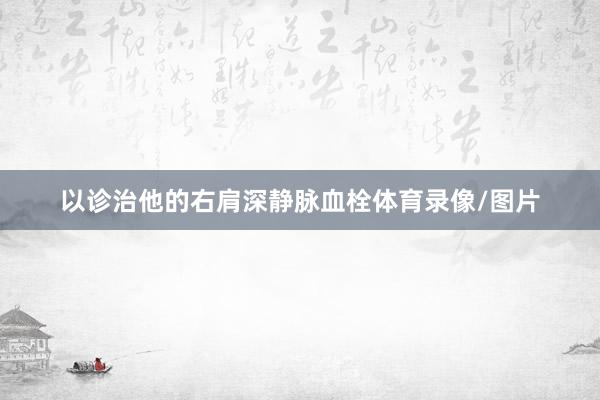 以诊治他的右肩深静脉血栓体育录像/图片