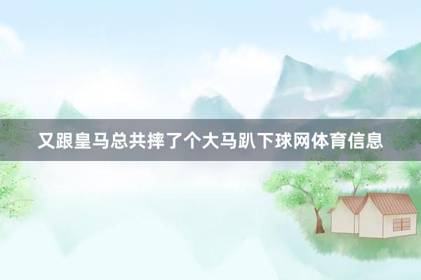 又跟皇马总共摔了个大马趴下球网体育信息