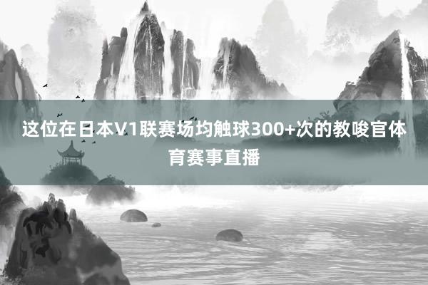 这位在日本V1联赛场均触球300+次的教唆官体育赛事直播